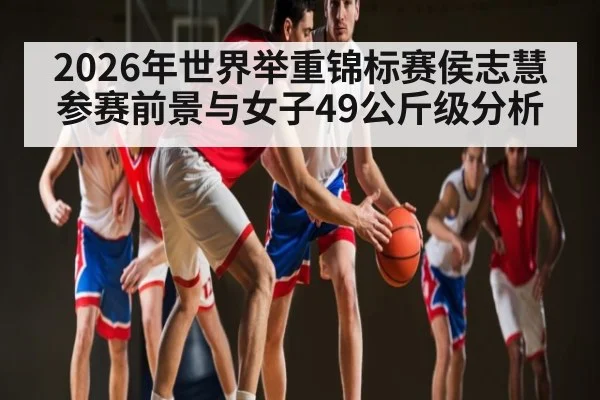 2026年世界举重锦标赛侯志慧参赛前景与女子49公斤级分析 | Kaiyun Sports