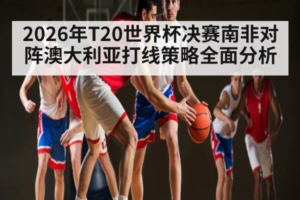 2026年T20世界杯决赛南非对阵澳大利亚打线策略全面分析
